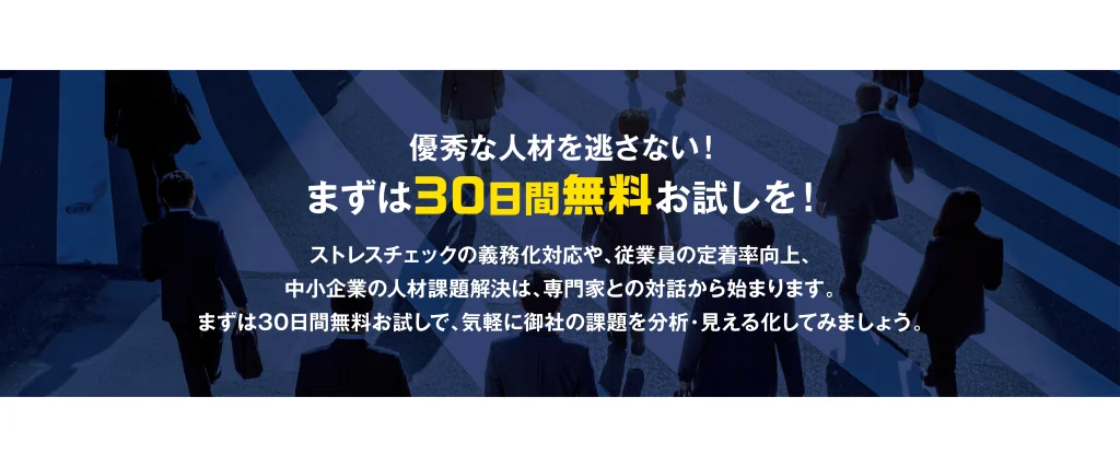 優秀な人材を逃さない! まずは30日間無料お試しを! ストレスチェックの義務化対応や、従業員の定着率向上、中小企業の人材課題解決は、専門家との対話から始まります。まずは30日間無料お試しで、気軽に御社の課題を分析・見える化してみましょう。
