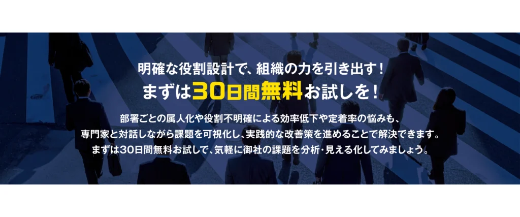 明確な役割設計で、組織の力を引き出す！ まずは30日間無料お試しを！ 部署ごとの属人化や役割不明確による効率低下や定着率の悩みも、専門家と対話しながら課題を可視化し、実践的な改善策を進めることで解決できます。まずは30日間無料お試しで、気軽に御社の課題を分析・見える化してみましょう。