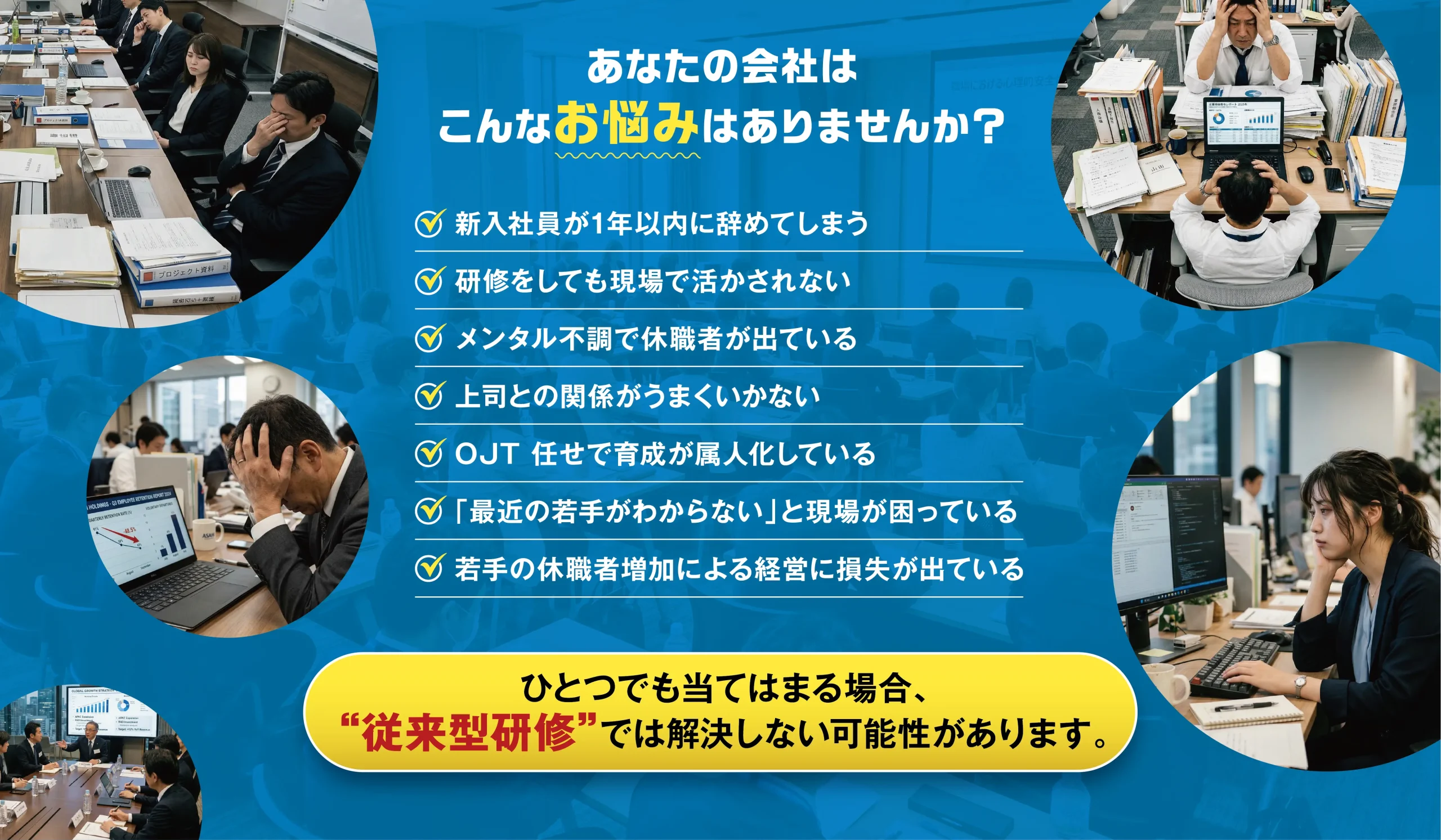 あなたの会社はこんなお悩みはありませんか? 新入社員が1年以内に辞めてしまう 研修をしても現場で活かされない メンタル不調で休職者が出ている 上司との関係がうまくいかない OJT 任せで育成が属人化している 「最近の若手がわからない」と現場が困っている 若手の休職者増加による経営に損失が出ている ひとつでも当てはまる場合、“従来型研修”では解決しない可能性があります。